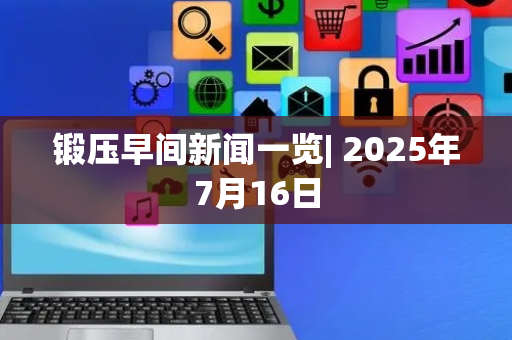 锻压早间新闻一览| 2025年7月16日