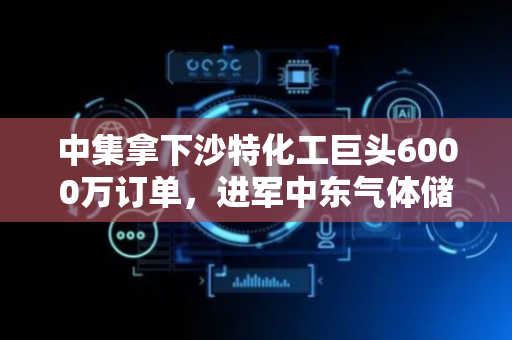 中集拿下沙特化工巨头6000万订单，进军中东气体储存工程市场