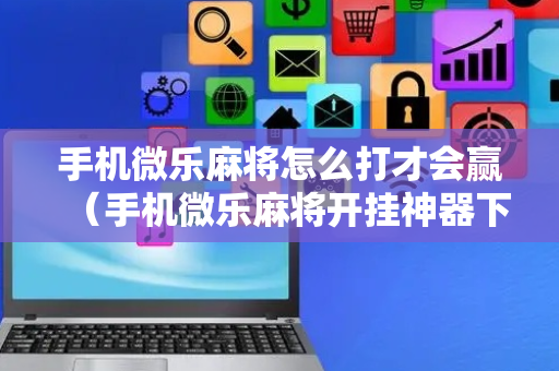 手机微乐麻将怎么打才会赢（手机微乐麻将开挂神器下载免费）