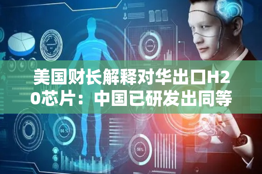 美国财长解释对华出口H20芯片：中国已研发出同等性能的芯片 我们可以卖了
