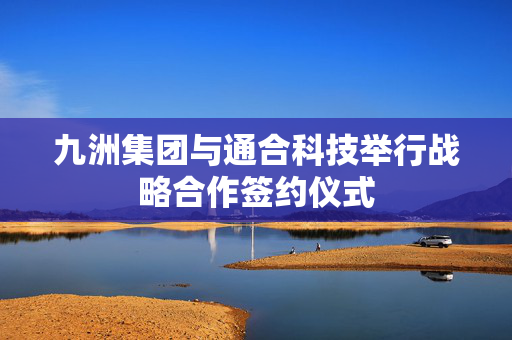 九洲集团与通合科技举行战略合作签约仪式