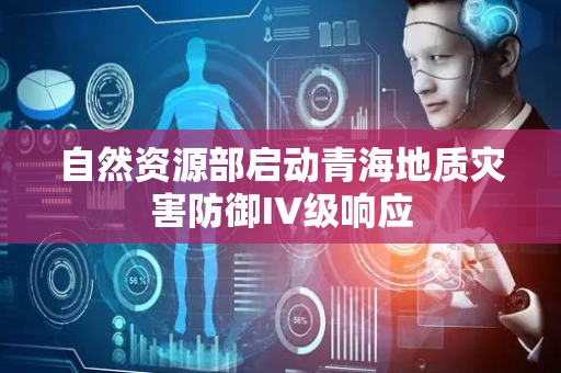 自然资源部启动青海地质灾害防御IV级响应