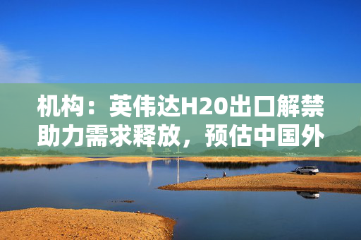 机构：英伟达H20出口解禁助力需求释放，预估中国外购AI芯片比例将回升至49%