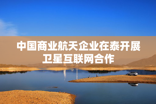 中国商业航天企业在泰开展卫星互联网合作