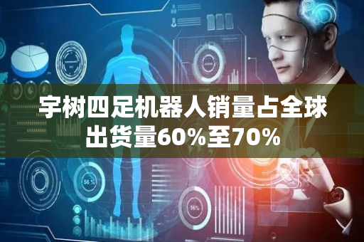 宇树四足机器人销量占全球出货量60%至70%