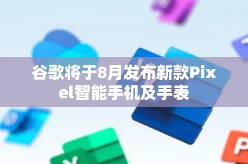 谷歌将于8月发布新款Pixel智能手机及手表