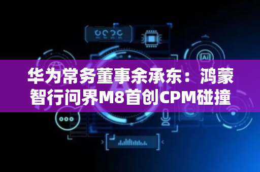 华为常务董事余承东：鸿蒙智行问界M8首创CPM碰撞解锁冗余模块，降低极端场景下无法解锁车门风险