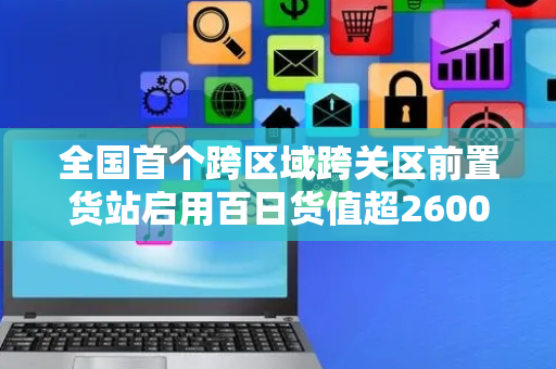 全国首个跨区域跨关区前置货站启用百日货值超2600万元