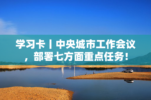 学习卡丨中央城市工作会议，部署七方面重点任务！