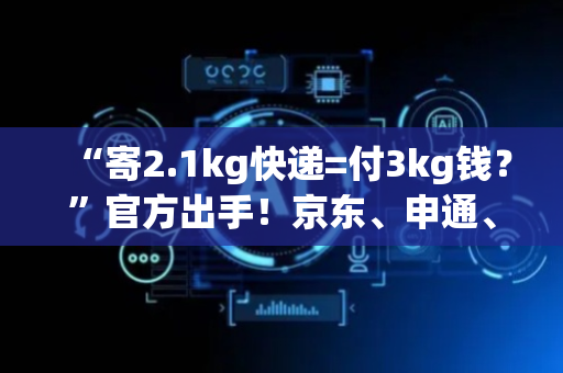“寄2.1kg快递=付3kg钱？”官方出手！京东、申通、韵达、中通等公示→