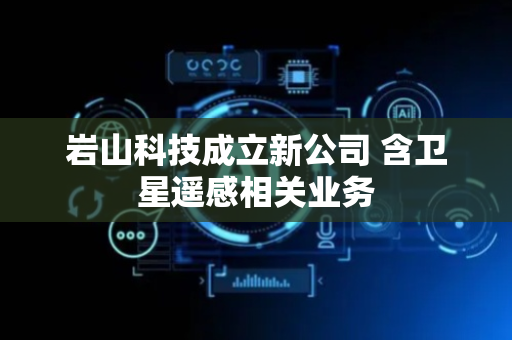 岩山科技成立新公司 含卫星遥感相关业务