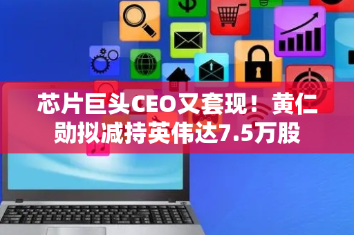 芯片巨头CEO又套现！黄仁勋拟减持英伟达7.5万股