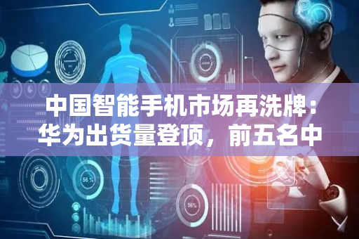 中国智能手机市场再洗牌：华为出货量登顶，前五名中vivo下滑最猛……