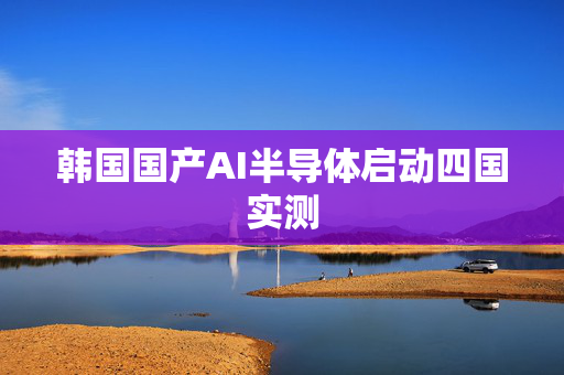 韩国国产AI半导体启动四国实测