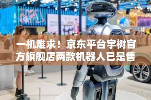 一机难求！京东平台宇树官方旗舰店两款机器人已是售罄状态