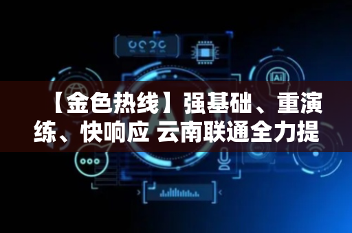 【金色热线】强基础、重演练、快响应 云南联通全力提升应急通信保障效能