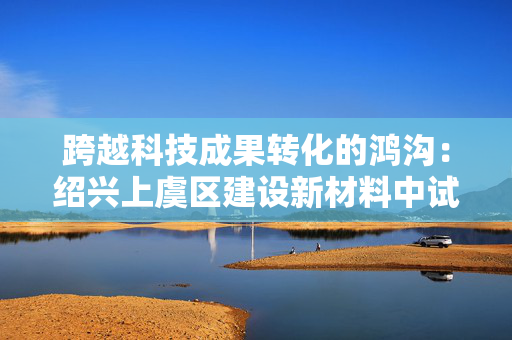 跨越科技成果转化的鸿沟：绍兴上虞区建设新材料中试基地，助力技术走向市场