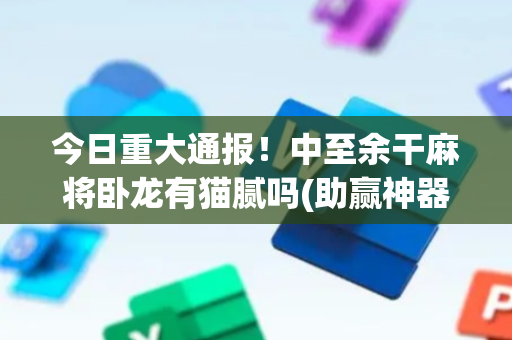今日重大通报！中至余干麻将卧龙有猫腻吗(助赢神器购买)