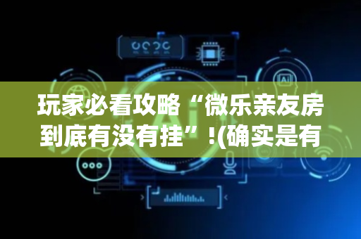 玩家必看攻略“微乐亲友房到底有没有挂”!(确实是有挂)-抖音