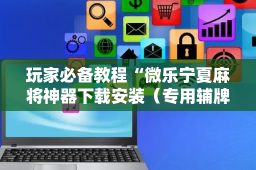 玩家必备教程“微乐宁夏麻将神器下载安装（专用辅牌神器免安装）