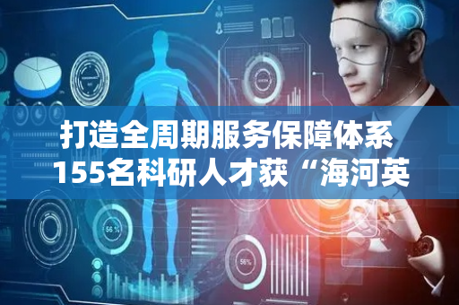 打造全周期服务保障体系 155名科研人才获“海河英才”卡