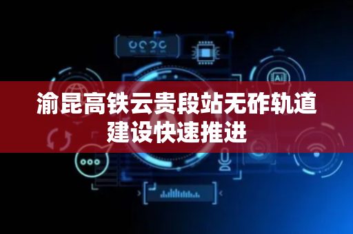 渝昆高铁云贵段站无砟轨道建设快速推进