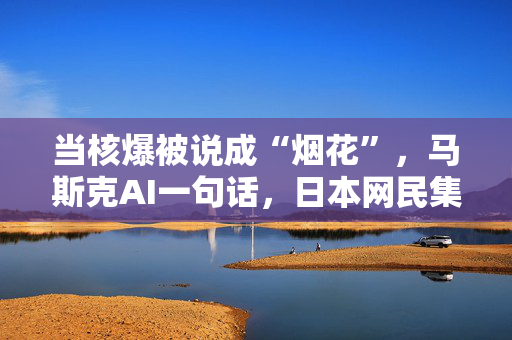 当核爆被说成“烟花”，马斯克AI一句话，日本网民集体破防