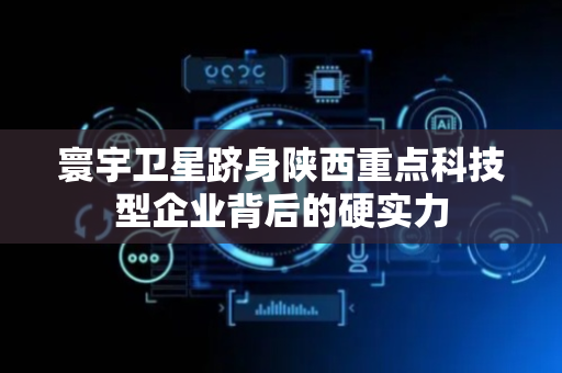 寰宇卫星跻身陕西重点科技型企业背后的硬实力
