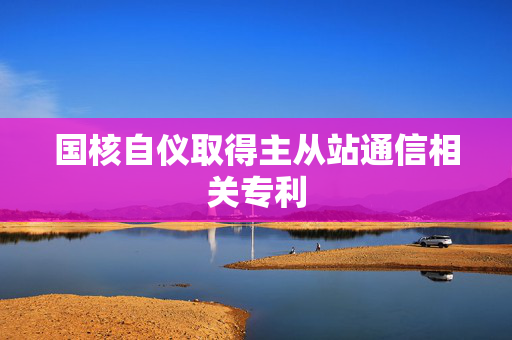 国核自仪取得主从站通信相关专利