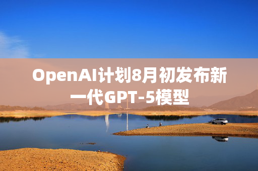 OpenAI计划8月初发布新一代GPT-5模型