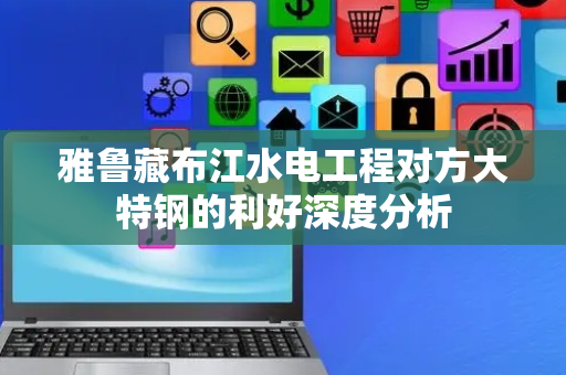 雅鲁藏布江水电工程对方大特钢的利好深度分析