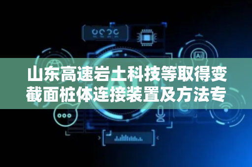 山东高速岩土科技等取得变截面桩体连接装置及方法专利