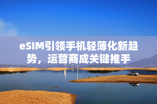 eSIM引领手机轻薄化新趋势，运营商成关键推手