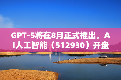 GPT-5将在8月正式推出，AI人工智能（512930）开盘涨超1.0%