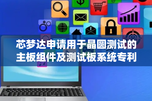 芯梦达申请用于晶圆测试的主板组件及测试板系统专利，实现晶圆测试