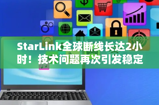 StarLink全球断线长达2小时！技术问题再次引发稳定性担忧