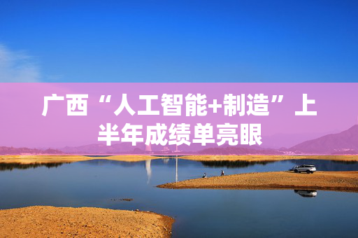 广西“人工智能+制造”上半年成绩单亮眼