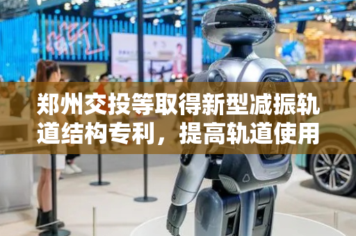 郑州交投等取得新型减振轨道结构专利，提高轨道使用寿命