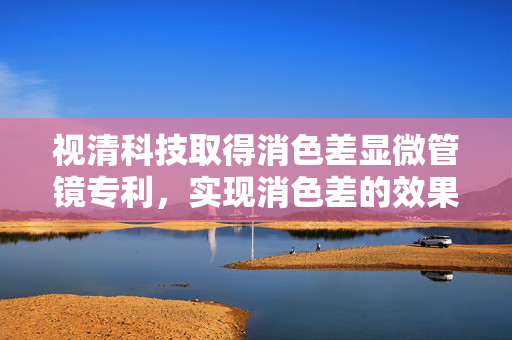 视清科技取得消色差显微管镜专利，实现消色差的效果