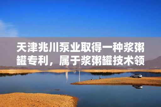 天津兆川泵业取得一种浆粥罐专利，属于浆粥罐技术领域
