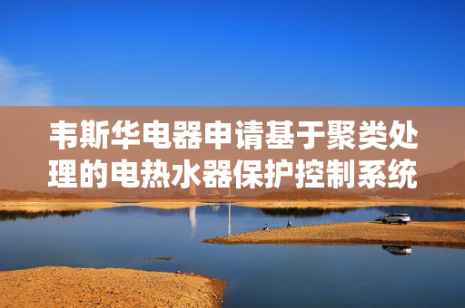 韦斯华电器申请基于聚类处理的电热水器保护控制系统专利，减少对真实故障边界的误判
