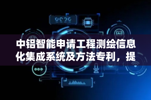 中铝智能申请工程测绘信息化集成系统及方法专利，提升工程测绘效率与准确性