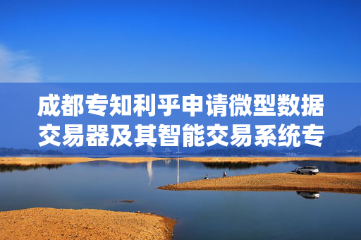 成都专知利乎申请微型数据交易器及其智能交易系统专利，隐私计算与高效撮合并行执行