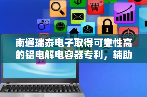 南通瑞泰电子取得可靠性高的铝电解电容器专利，辅助电容器芯包进行散热