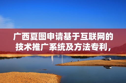 广西夏图申请基于互联网的技术推广系统及方法专利，对技术信息进行精准推荐
