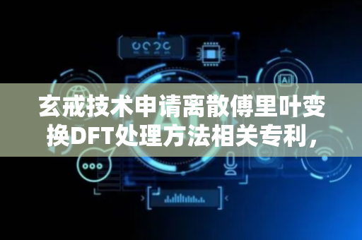 玄戒技术申请离散傅里叶变换DFT处理方法相关专利，可实现不同DFT点数的并行度的灵活设置