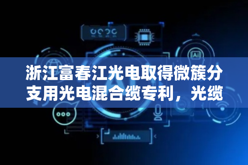 浙江富春江光电取得微簇分支用光电混合缆专利，光缆制造成本低