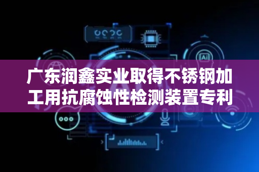 广东润鑫实业取得不锈钢加工用抗腐蚀性检测装置专利，方便盐雾气体较好的接触不锈钢产品进行抗腐蚀性检测