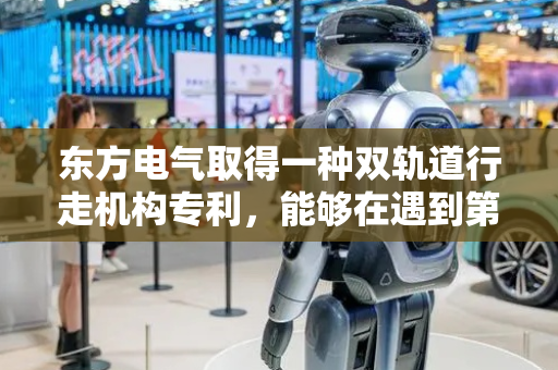 东方电气取得一种双轨道行走机构专利，能够在遇到第一轨道、第二轨道上有弯道等结构的情况下保持足够的动力实现整个机构在承重的情况下进行平稳移动