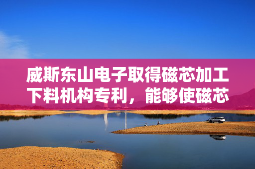 威斯东山电子取得磁芯加工下料机构专利，能够使磁芯整齐的摆放在收料盒内